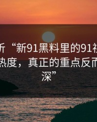 深度解析“新91黑料里的91视频这波不只是热度，真正的重点反而藏得更深”