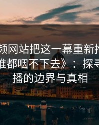 《51视频网站把这一幕重新推上台面，这口气谁都咽不下去》：探寻网络传播的边界与真相