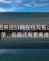 几张截图带出51网在线观看这波冷门角落，后面还有更离谱的