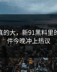 后劲是真的大，新91黑料里的91大事件今晚冲上热议