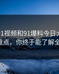 揭秘新91视频和91爆料今日大赛的真正重点，你终于能了解全貌！