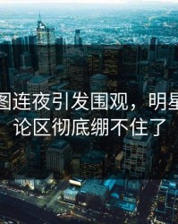 这组截图连夜引发围观，明星黑料评论区彻底绷不住了