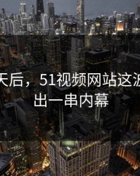 沉默几天后，51视频网站这波被还原出一串内幕