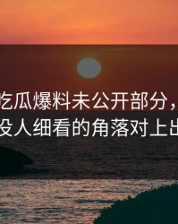 关于51吃瓜爆料未公开部分，有人终于把没人细看的角落对上出来了