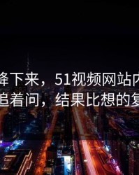 热度刚降下来，51视频网站内幕被网友追着问，结果比想的复杂