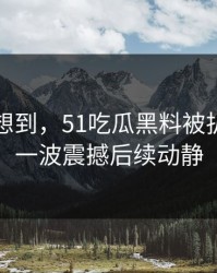 谁都没想到，51吃瓜黑料被扒出后的一波震撼后续动静