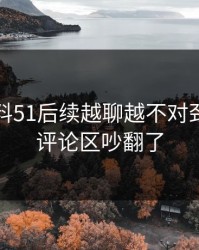 吃瓜爆料51后续越聊越不对劲，难怪评论区吵翻了