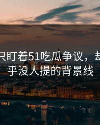很多人只盯着51吃瓜争议，却漏了几乎没人提的背景线