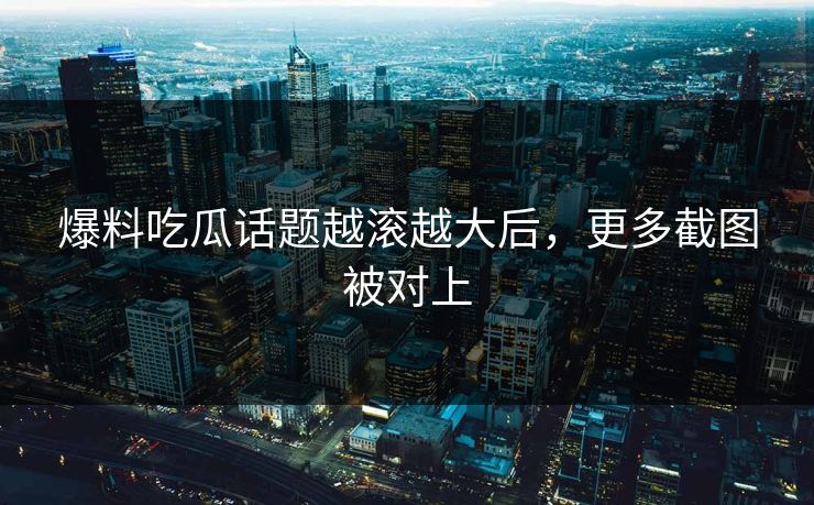 爆料吃瓜话题越滚越大后，更多截图被对上