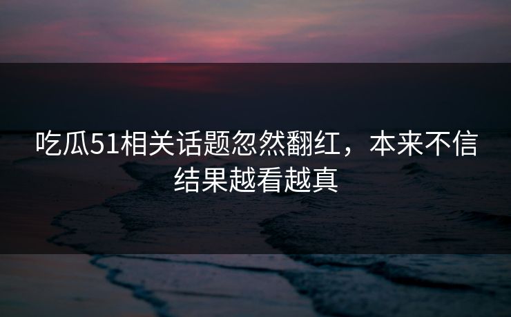吃瓜51相关话题忽然翻红，本来不信结果越看越真