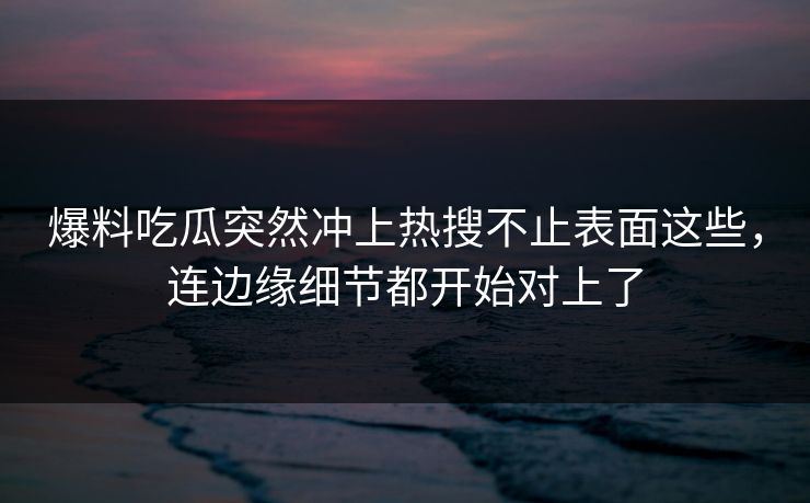 爆料吃瓜突然冲上热搜不止表面这些，连边缘细节都开始对上了