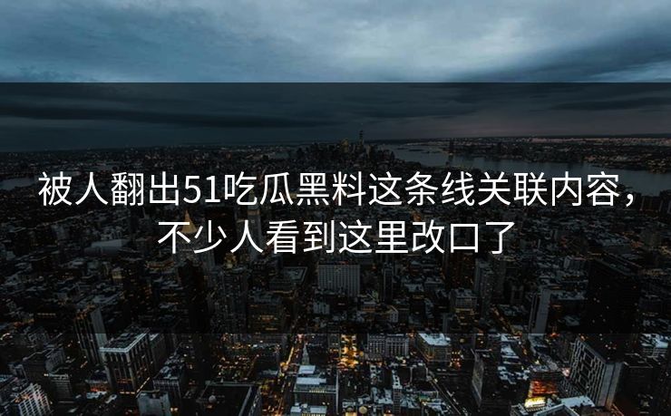 被人翻出51吃瓜黑料这条线关联内容，不少人看到这里改口了