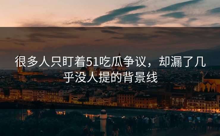 很多人只盯着51吃瓜争议，却漏了几乎没人提的背景线
