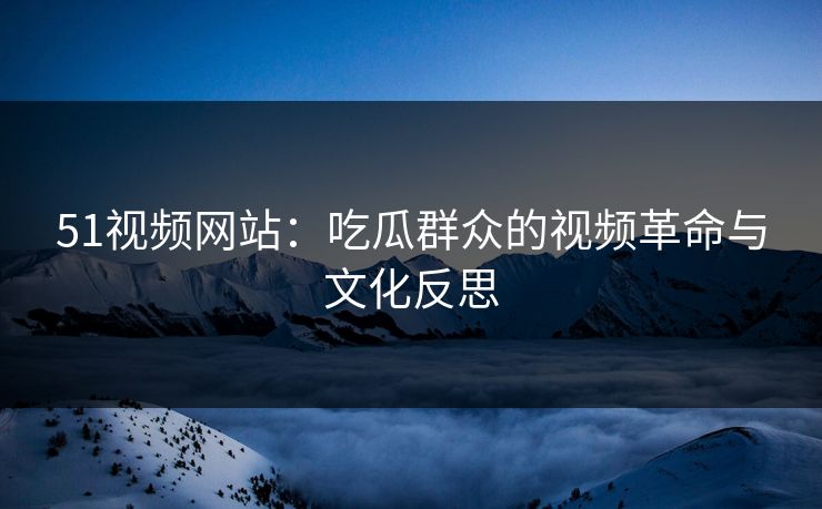 51视频网站：吃瓜群众的视频革命与文化反思