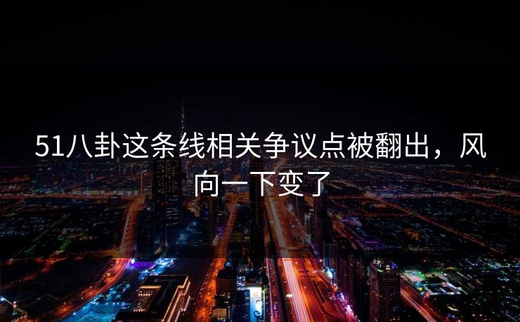 51八卦这条线相关争议点被翻出，风向一下变了