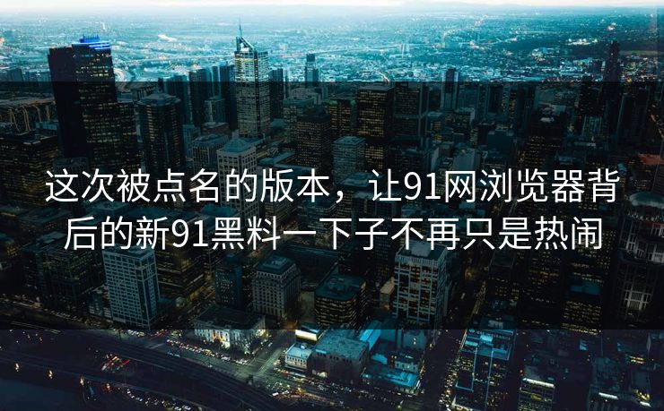 这次被点名的版本，让91网浏览器背后的新91黑料一下子不再只是热闹