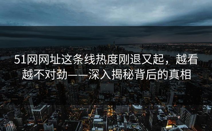 51网网址这条线热度刚退又起,越看越不对劲——深入揭秘背后的真相 51网网址这条线热度刚退又起,越看越不对劲——深入揭秘背后的真相