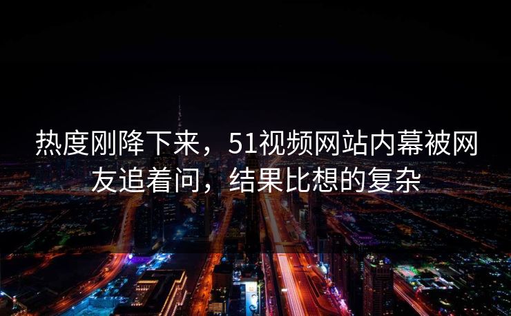 热度刚降下来，51视频网站内幕被网友追着问，结果比想的复杂