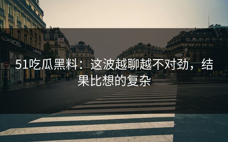 51吃瓜黑料：这波越聊越不对劲，结果比想的复杂