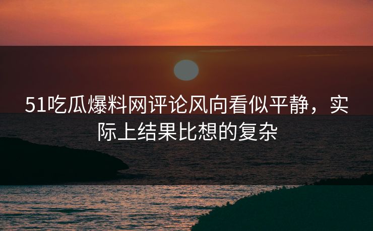 51吃瓜爆料网评论风向看似平静，实际上结果比想的复杂