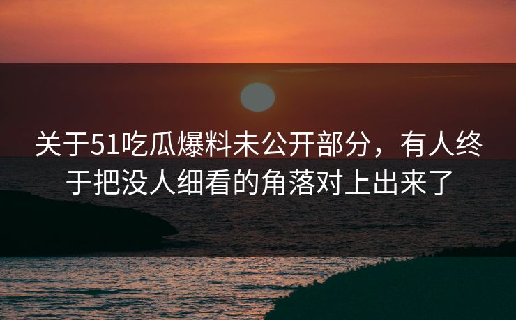 关于51吃瓜爆料未公开部分，有人终于把没人细看的角落对上出来了