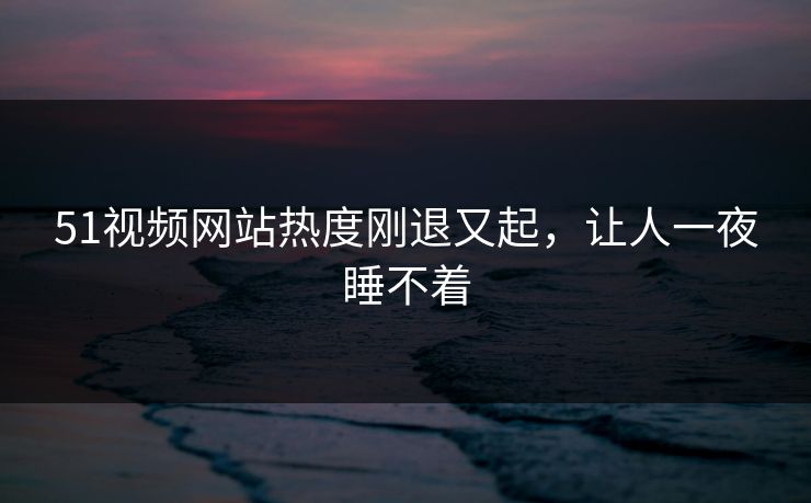 51视频网站热度刚退又起，让人一夜睡不着
