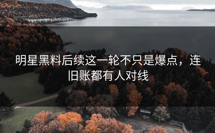 明星黑料后续这一轮不只是爆点，连旧账都有人对线