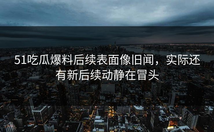51吃瓜爆料后续表面像旧闻，实际还有新后续动静在冒头
