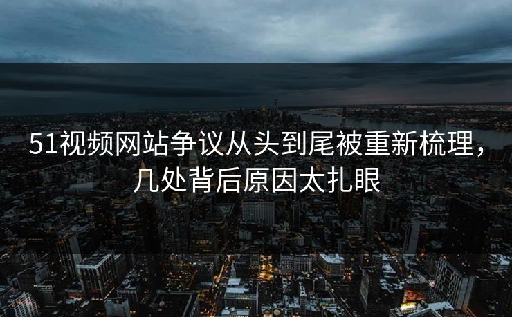 51视频网站争议从头到尾被重新梳理，几处背后原因太扎眼