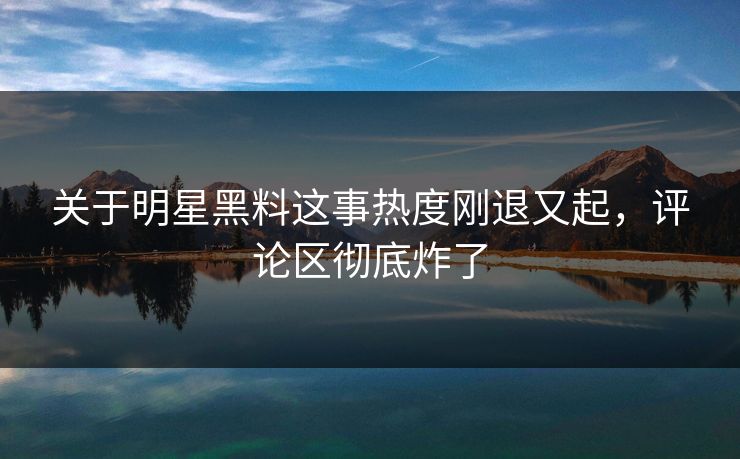 关于明星黑料这事热度刚退又起，评论区彻底炸了