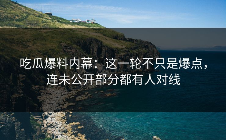 吃瓜爆料内幕：这一轮不只是爆点，连未公开部分都有人对线