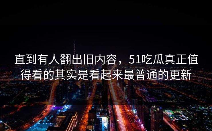 直到有人翻出旧内容，51吃瓜真正值得看的其实是看起来最普通的更新