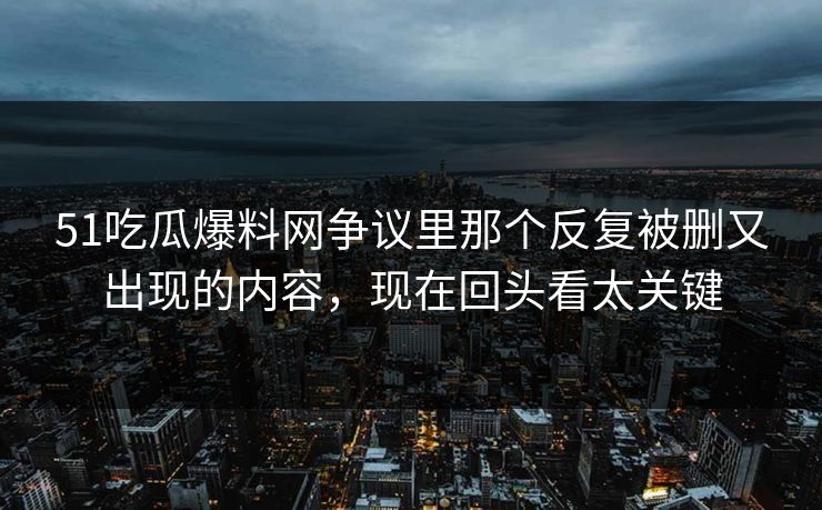 51吃瓜爆料网争议里那个反复被删又出现的内容，现在回头看太关键