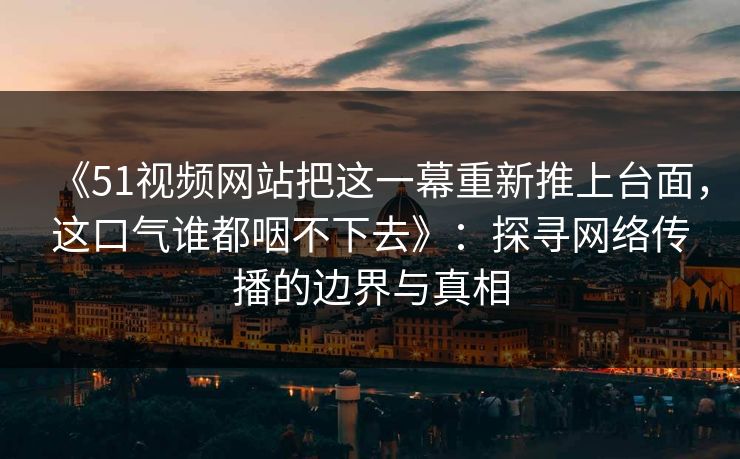 《51视频网站把这一幕重新推上台面，这口气谁都咽不下去》：探寻网络传播的边界与真相