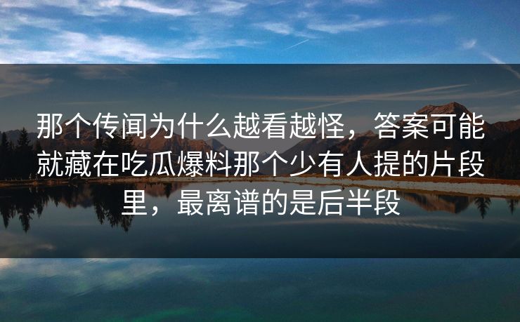 那个传闻为什么越看越怪，答案可能就藏在吃瓜爆料那个少有人提的片段里，最离谱的是后半段