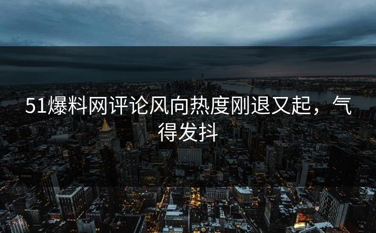 51爆料网评论风向热度刚退又起，气得发抖