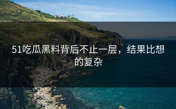 51吃瓜黑料背后不止一层，结果比想的复杂