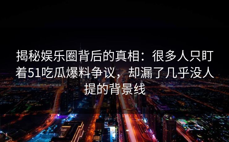 揭秘娱乐圈背后的真相：很多人只盯着51吃瓜爆料争议，却漏了几乎没人提的背景线