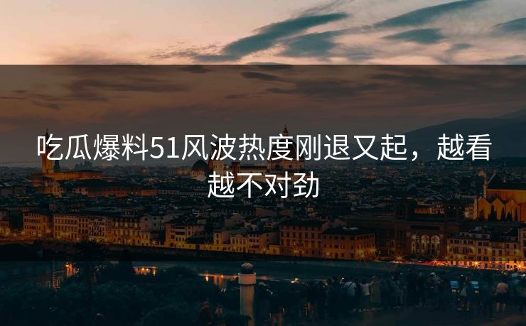 吃瓜爆料51风波热度刚退又起，越看越不对劲