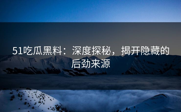 51吃瓜黑料：深度探秘，揭开隐藏的后劲来源