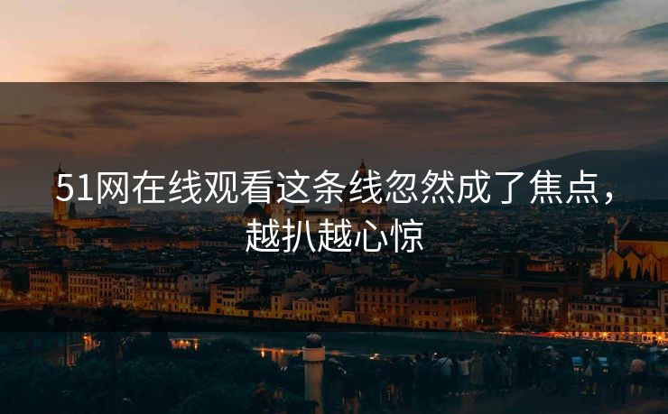 51网在线观看这条线忽然成了焦点，越扒越心惊