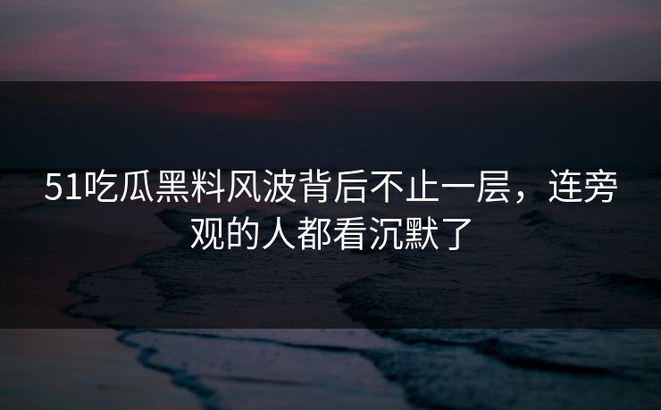 51吃瓜黑料风波背后不止一层，连旁观的人都看沉默了