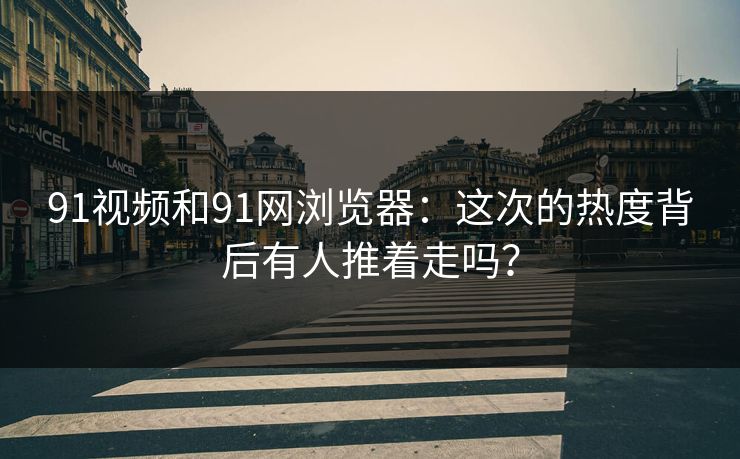 91视频和91网浏览器：这次的热度背后有人推着走吗？