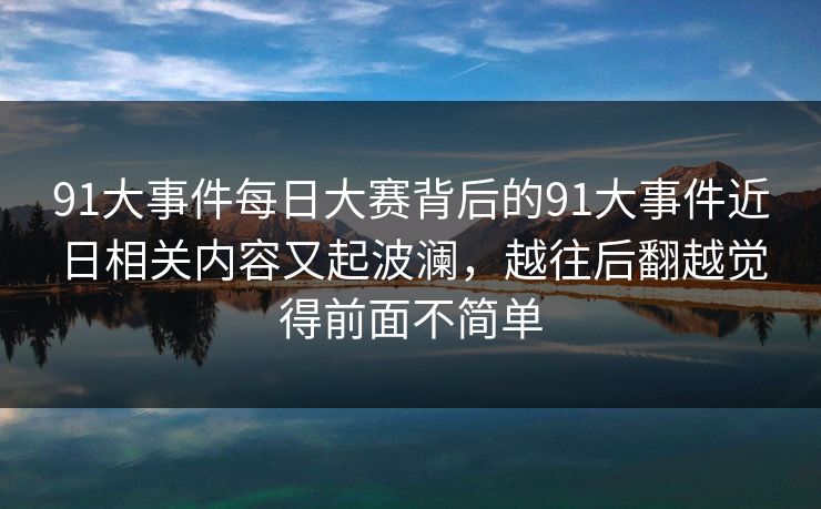 91大事件每日大赛背后的91大事件近日相关内容又起波澜，越往后翻越觉得前面不简单