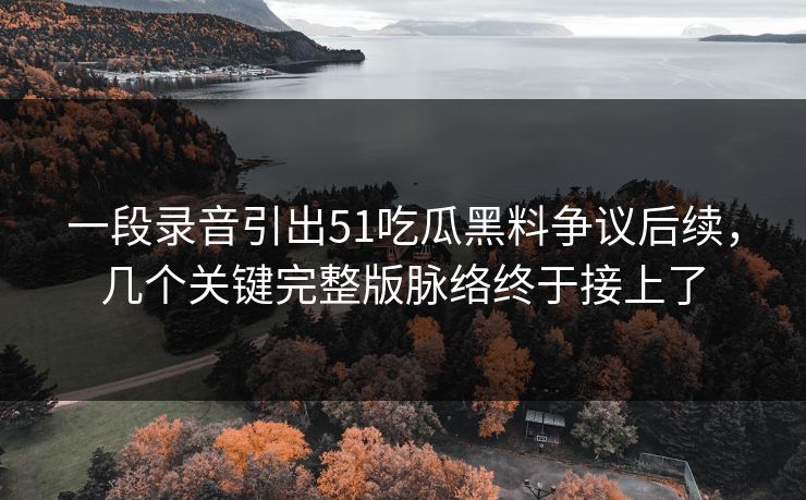 一段录音引出51吃瓜黑料争议后续，几个关键完整版脉络终于接上了