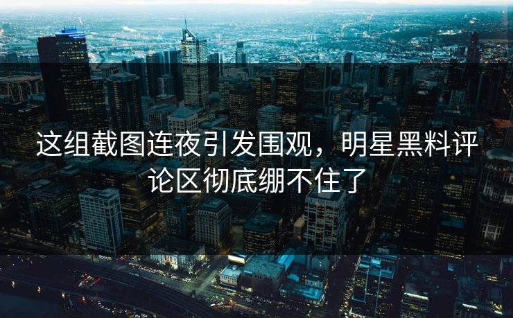 这组截图连夜引发围观，明星黑料评论区彻底绷不住了