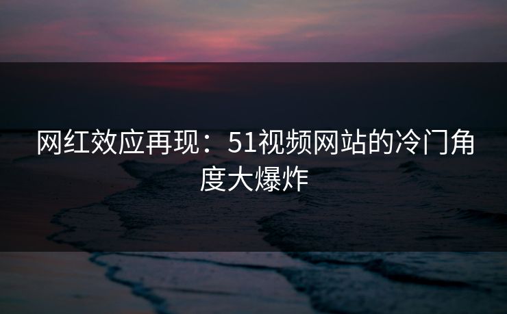 网红效应再现：51视频网站的冷门角度大爆炸