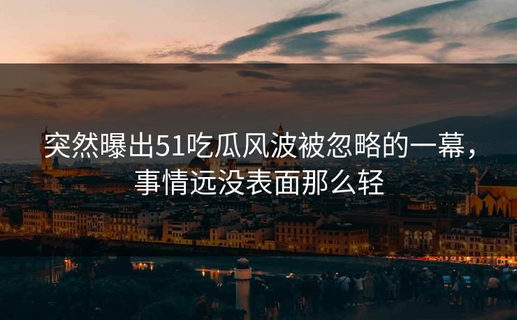 突然曝出51吃瓜风波被忽略的一幕,事情远没表面那么轻 突然曝出51吃瓜风波被忽略的一幕,事情远没表面那么轻
