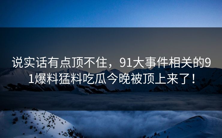 说实话有点顶不住，91大事件相关的91爆料猛料吃瓜今晚被顶上来了！