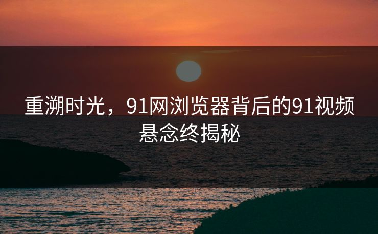重溯时光，91网浏览器背后的91视频悬念终揭秘